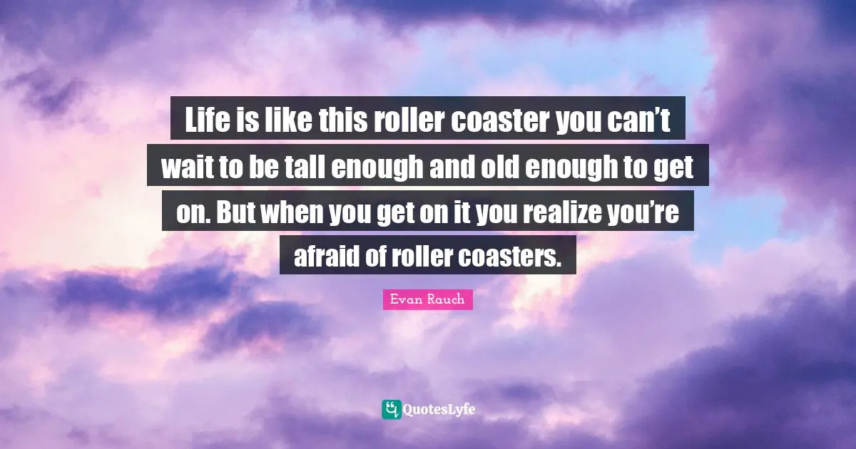 Life is like this roller coaster you can’t wait to be tall enough and old enough to get on. But when you get on it you realize you’re afraid of roller coasters.