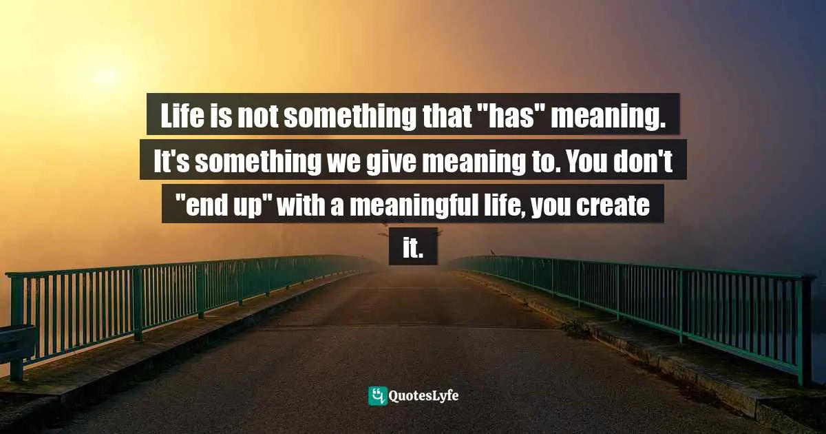 Life is not something that "has" meaning. It's something we give meaning to. You don't "end up" with a meaningful life, you create it.
