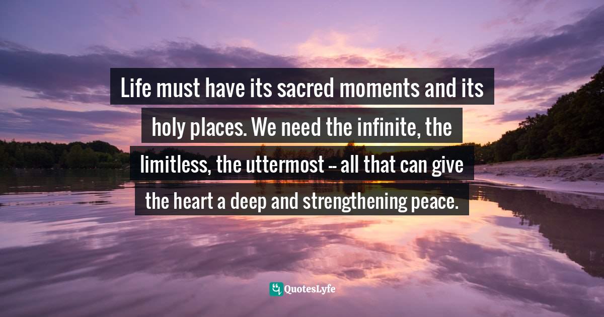 Adoration Quotes: "Life must have its sacred moments and its holy places. We need the infinite, the limitless, the uttermost -- all that can give the heart a deep and strengthening peace."