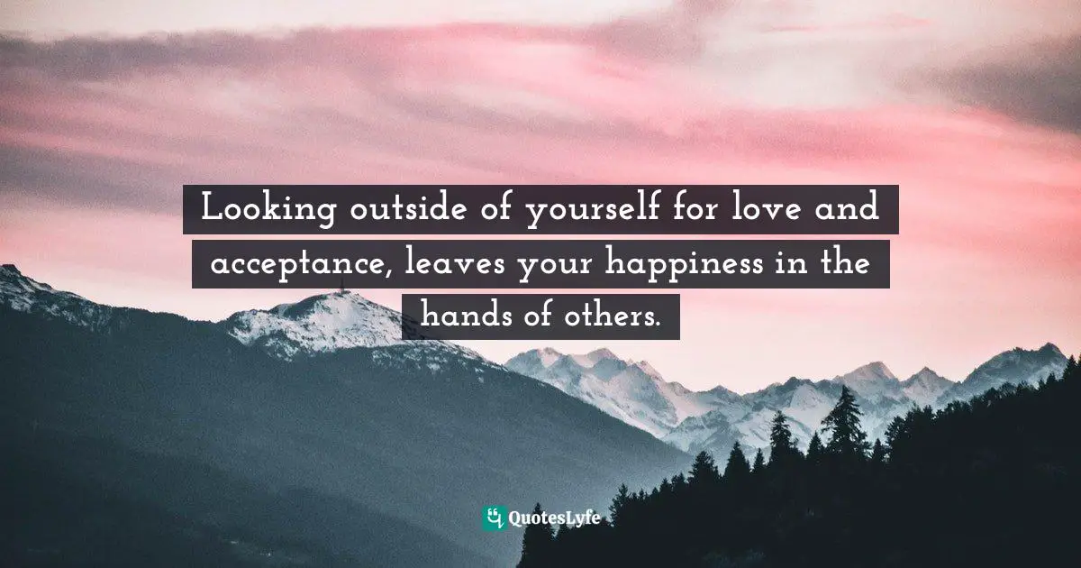 Looking outside of yourself for love and acceptance, leaves your happiness in the hands of others.
