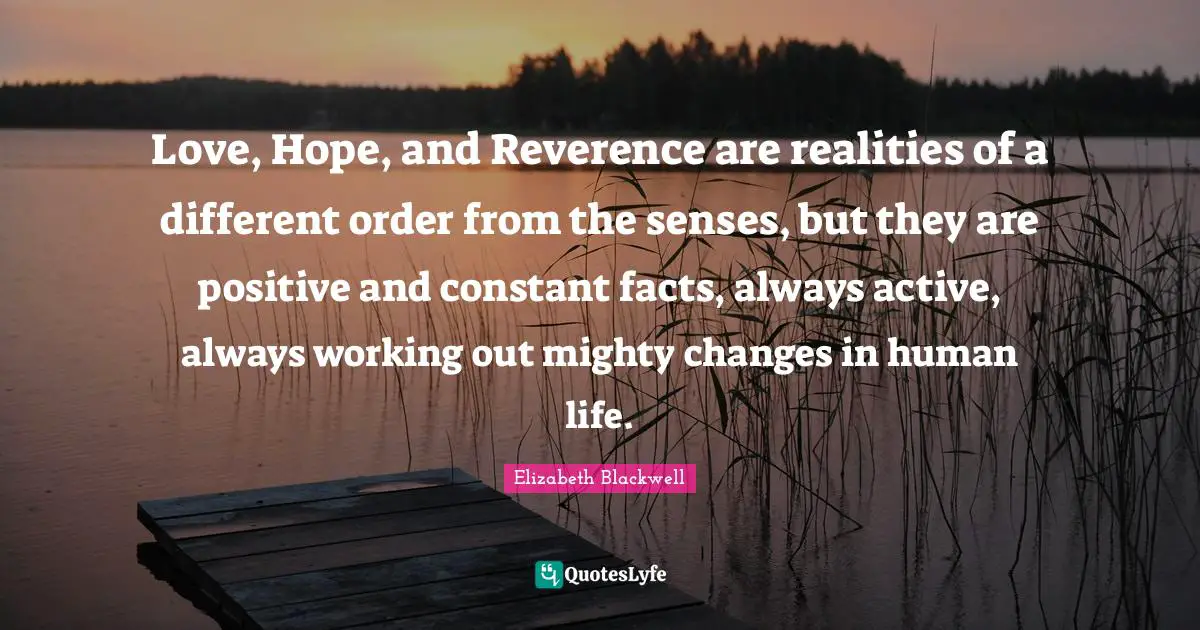 Elizabeth Blackwell Quotes: "Love, Hope, and Reverence are realities of a different order from the senses, but they are positive and constant facts, always active, always working out mighty changes in human life."