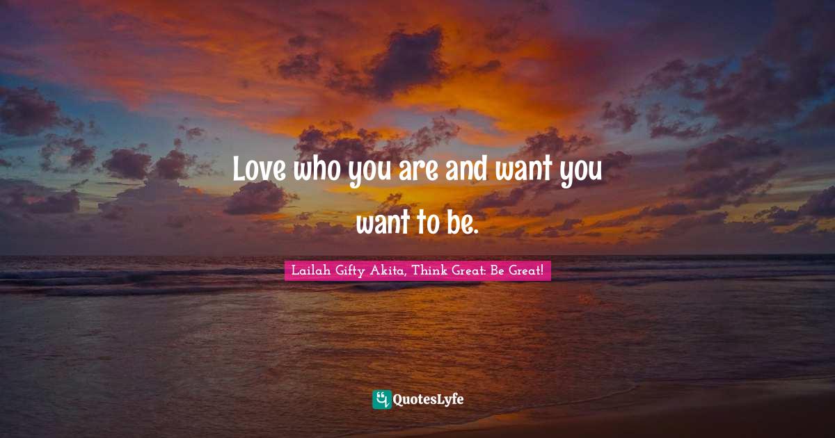 Love who you are and want you want to be.