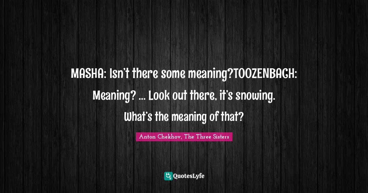 MASHA: Isn’t there some meaning?TOOZENBACH: Meaning? … Look out there, it’s snowing. What’s the meaning of that?