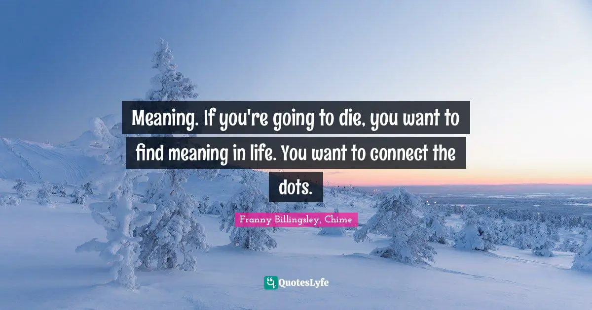 Meaning. If you're going to die, you want to find meaning in life. You want to connect the dots.