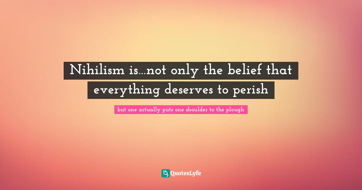 Nihilism is…not only the belief that everything deserves to perish