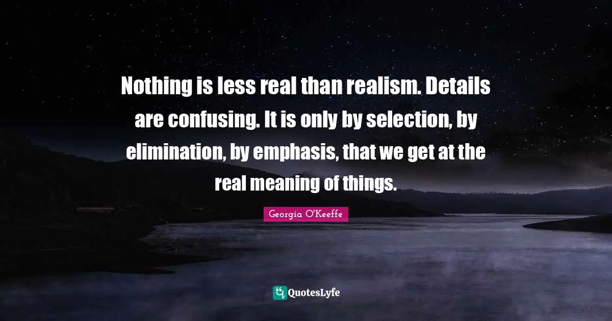 Georgia O'Keeffe Quotes: "Nothing is less real than realism. Details are confusing. It is only by selection, by elimination, by emphasis, that we get at the real meaning of things."