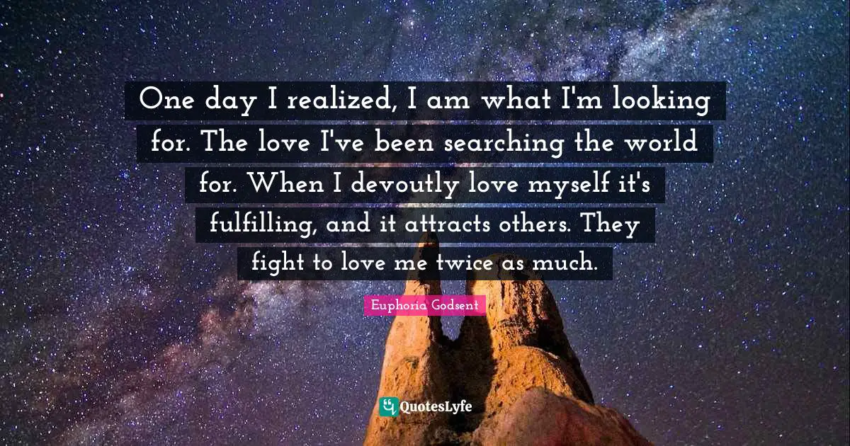 One day I realized, I am what I'm looking for. The love I've been searching the world for. When I devoutly love myself it's fulfilling, and it attracts others. They fight to love me twice as much.