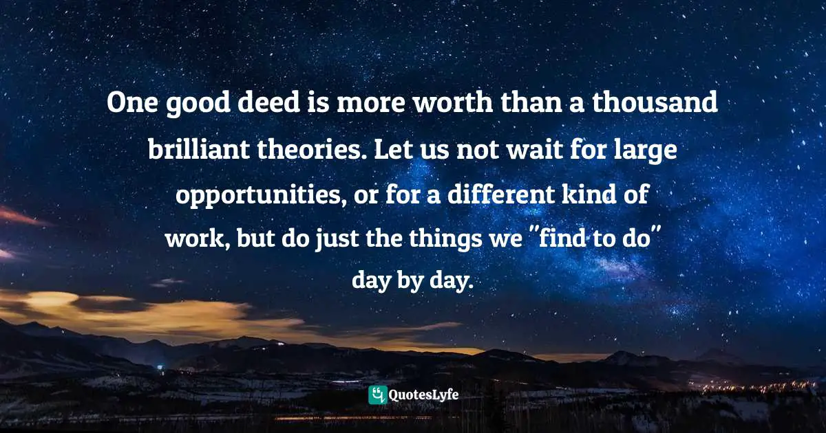 One good deed is more worth than a thousand brilliant theories. Let us not wait for large opportunities, or for a different kind of work, but do just the things we "find to do" day by day.