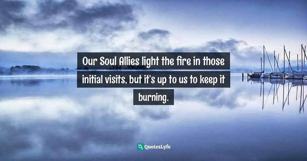 Our Soul Allies light the fire in those initial visits, but it’s up to us to keep it burning.