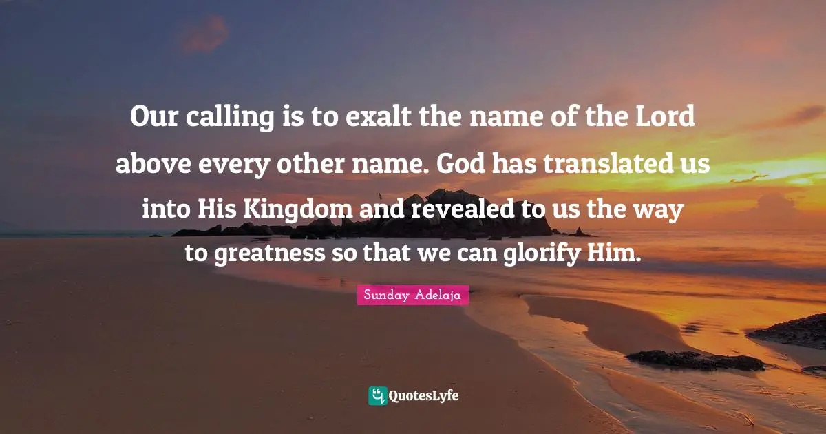 Our calling is to exalt the name of the Lord above every other name. God has translated us into His Kingdom and revealed to us the way to greatness so that we can glorify Him.