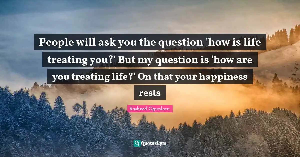 People will ask you the question 'how is life treating you?' But my question is 'how are you treating life?' On that your happiness rests
