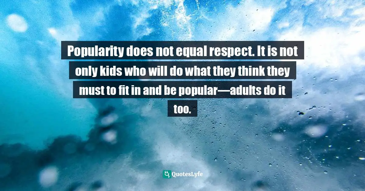 Popularity does not equal respect. It is not only kids who will do what they think they must to fit in and be popular—adults do it too.