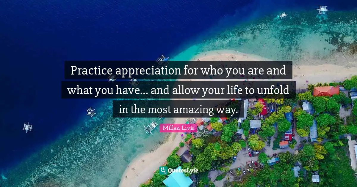 Practice appreciation for who you are and what you have… and allow your life to unfold in the most amazing way.