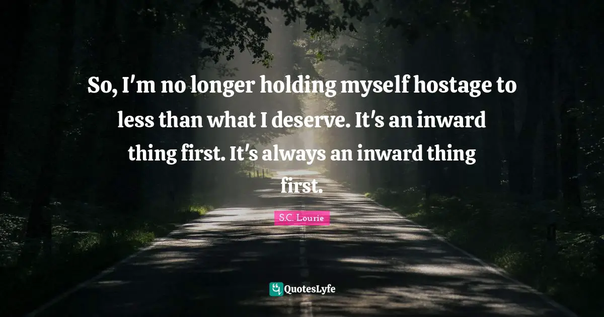 So, I'm no longer holding myself hostage to less than what I deserve. It's an inward thing first. It's always an inward thing first.