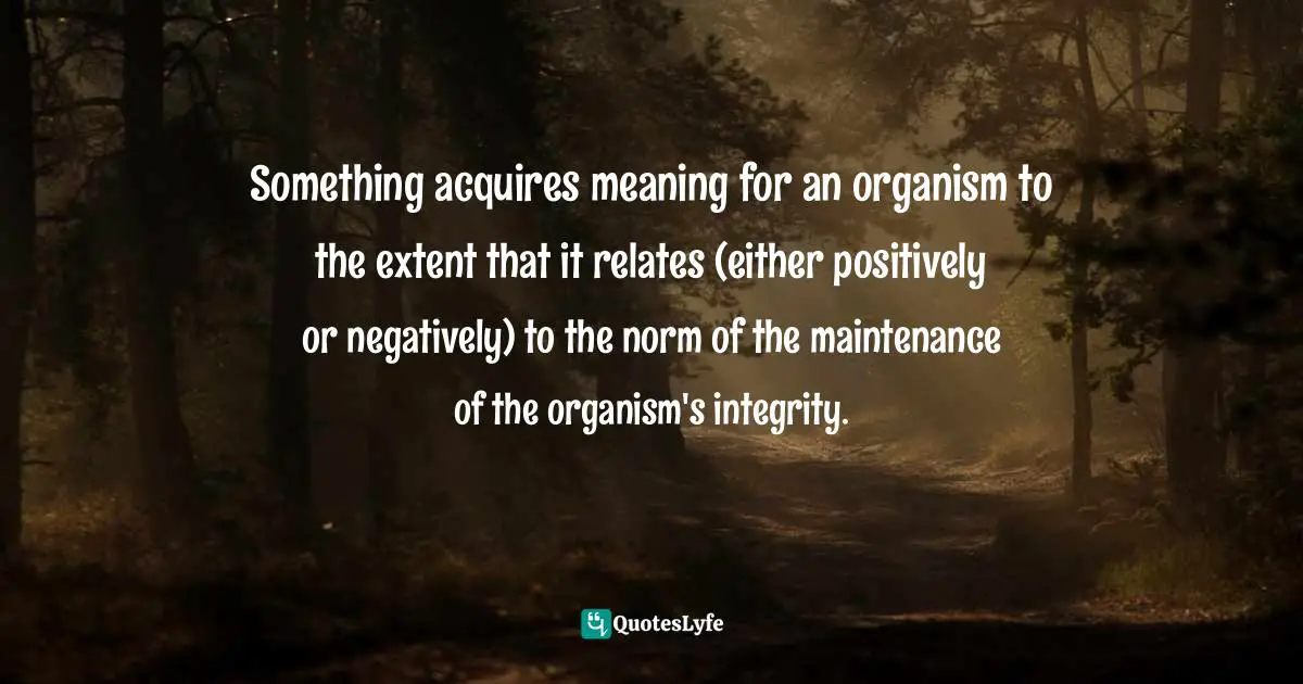 Something acquires meaning for an organism to the extent that it relates (either positively or negatively) to the norm of the maintenance of the organism's integrity.