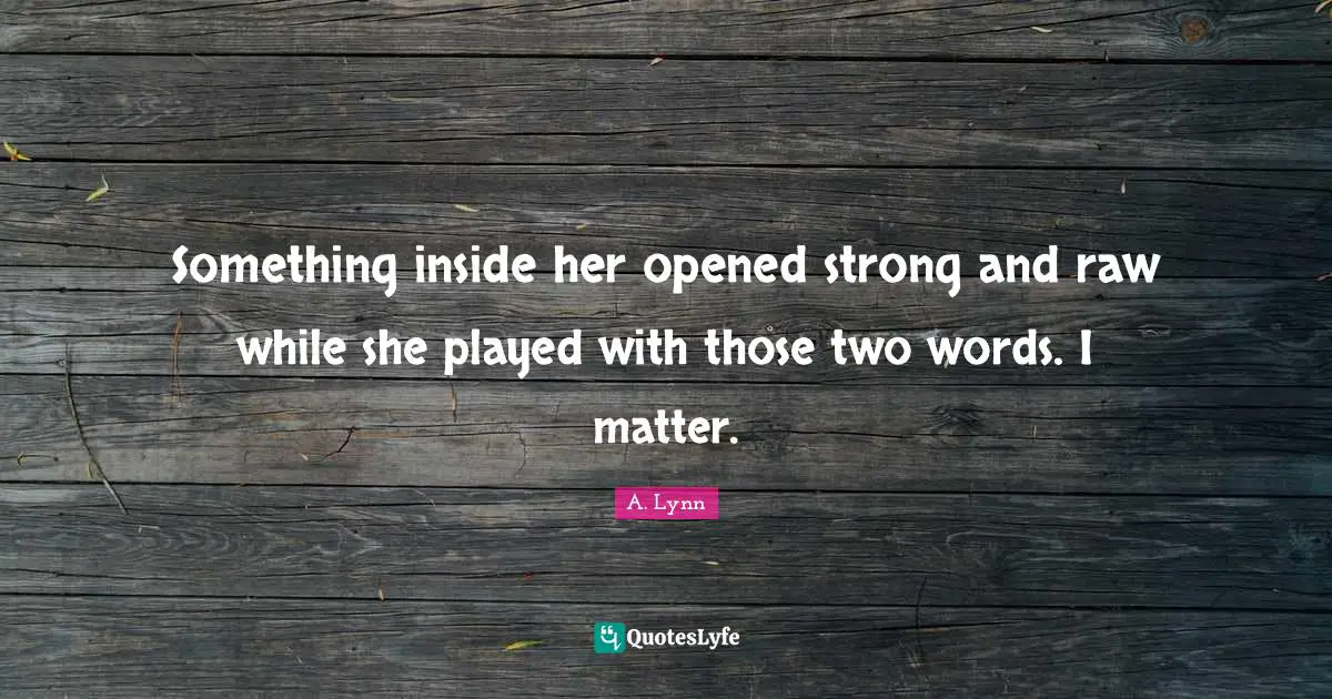Something inside her opened strong and raw while she played with those two words. I matter.