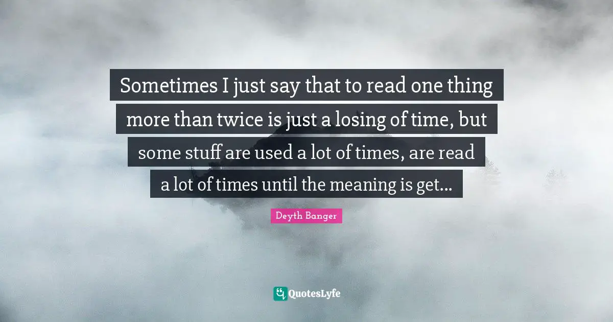 Sometimes I just say that to read one thing more than twice is just a losing of time, but some stuff are used a lot of times, are read a lot of times until the meaning is get...