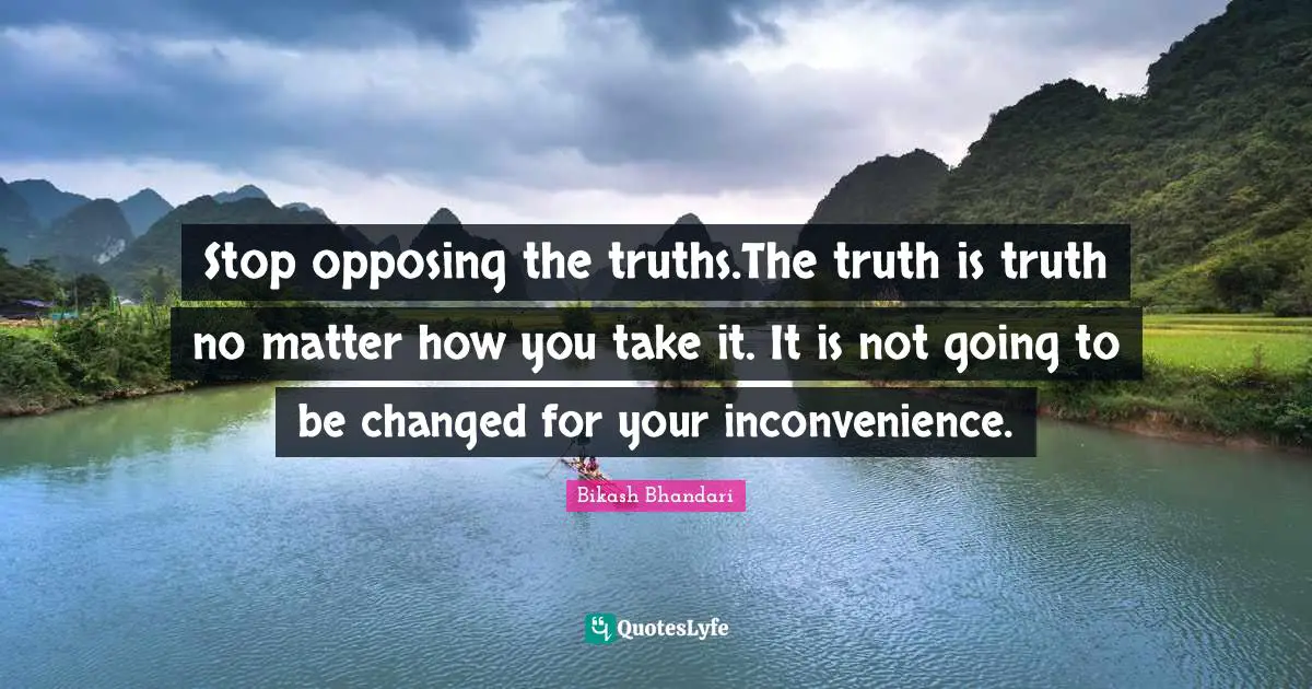 Stop opposing the truths.The truth is truth no matter how you take it. It is not going to be changed for your inconvenience.