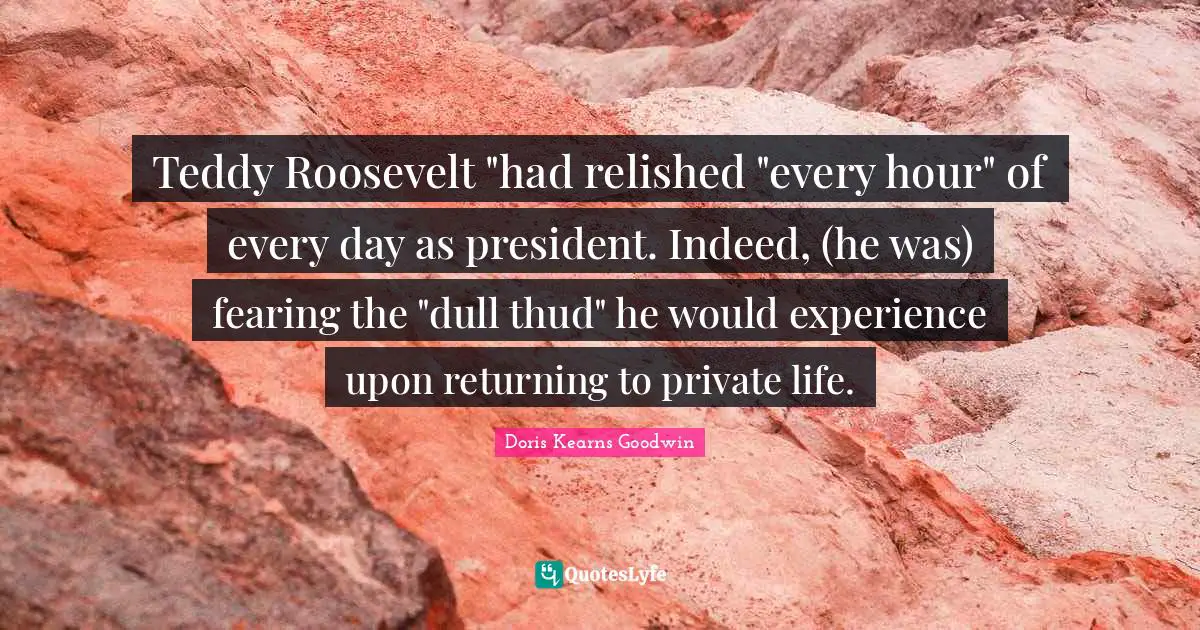 Teddy Roosevelt "had relished "every hour" of every day as president. Indeed, (he was) fearing the "dull thud" he would experience upon returning to private life.