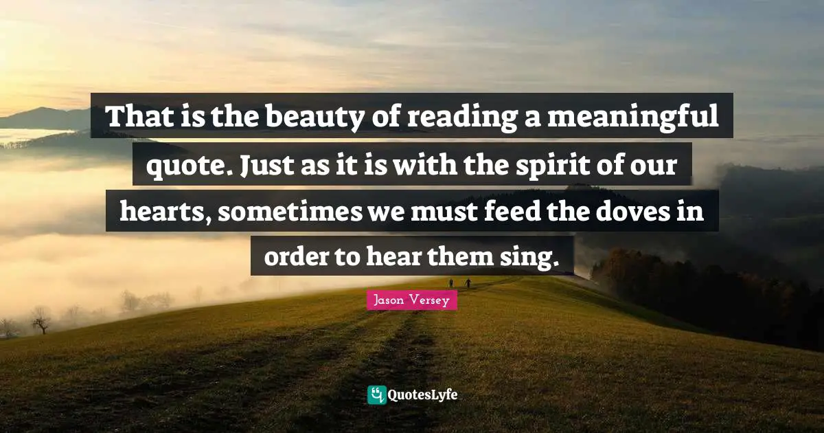 That is the beauty of reading a meaningful quote. Just as it is with the spirit of our hearts, sometimes we must feed the doves in order to hear them sing.
