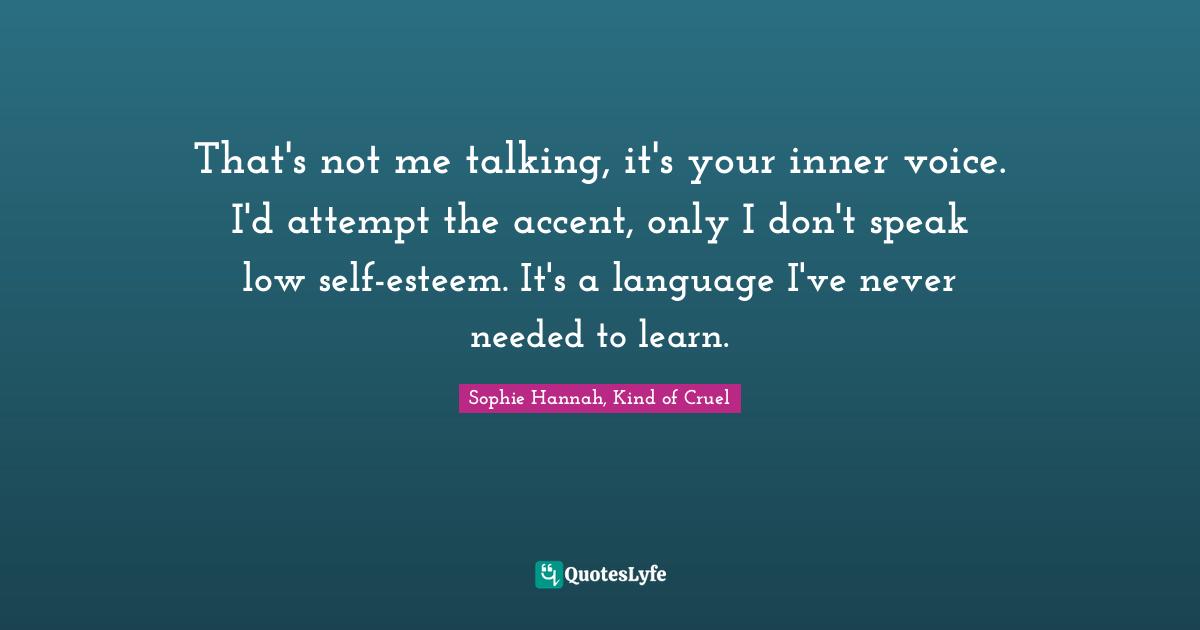 That's not me talking, it's your inner voice. I'd attempt the accent, only I don't speak low self-esteem. It's a language I've never needed to learn.