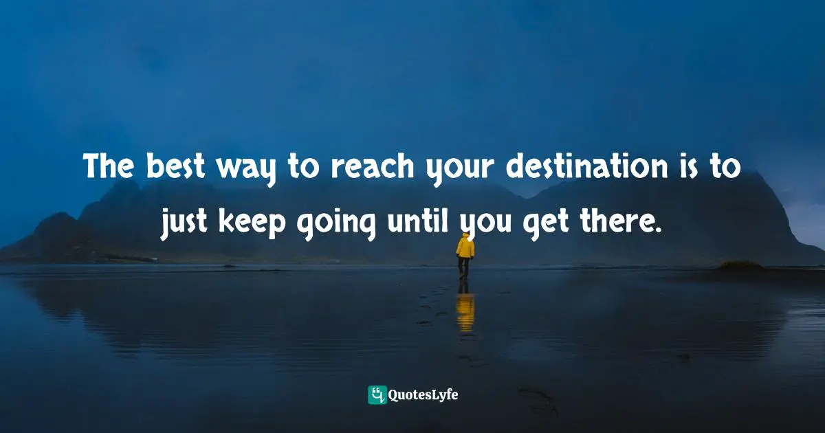 The best way to reach your destination is to just keep going until you get there.