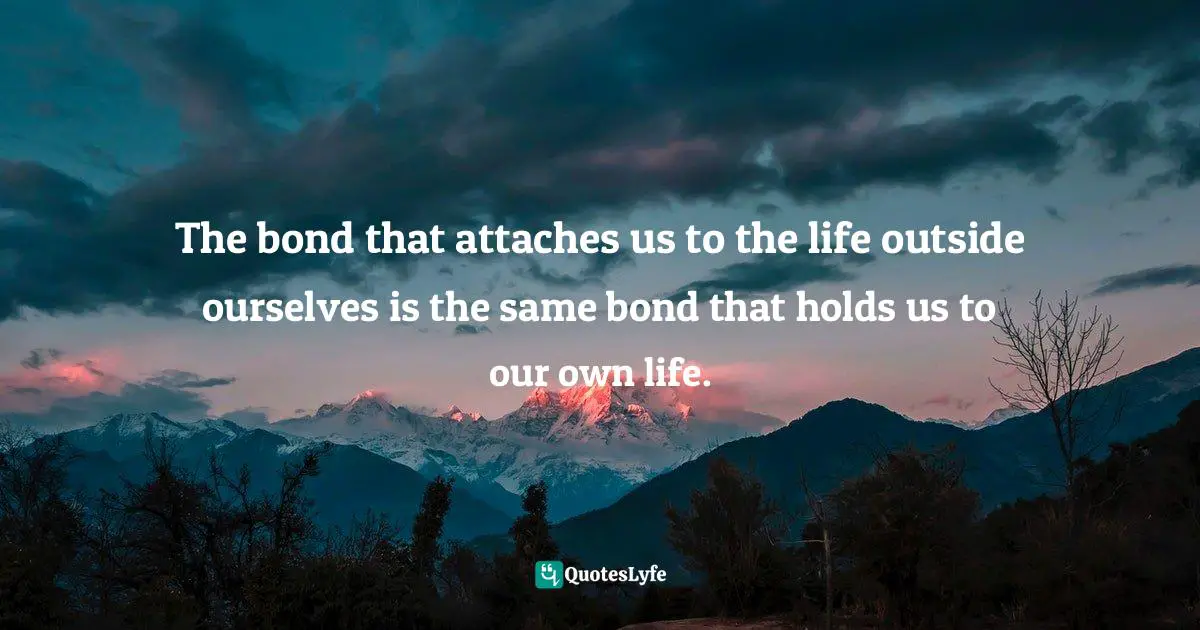 The bond that attaches us to the life outside ourselves is the same bond that holds us to our own life.