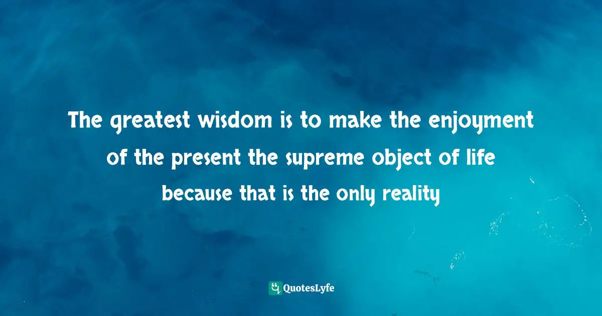 The greatest wisdom is to make the enjoyment of the present the supreme object of life because that is the only reality