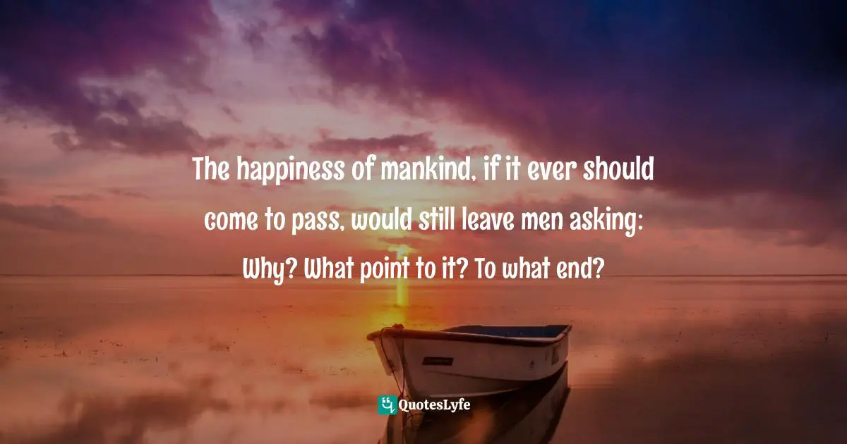 The happiness of mankind, if it ever should come to pass, would still leave men asking: Why? What point to it? To what end?