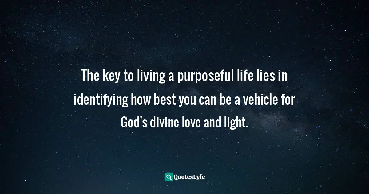 The key to living a purposeful life lies in identifying how best you can be a vehicle for God's divine love and light.