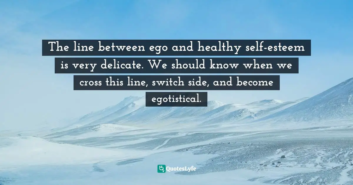 The line between ego and healthy self-esteem is very delicate. We should know when we cross this line, switch side, and become egotistical.