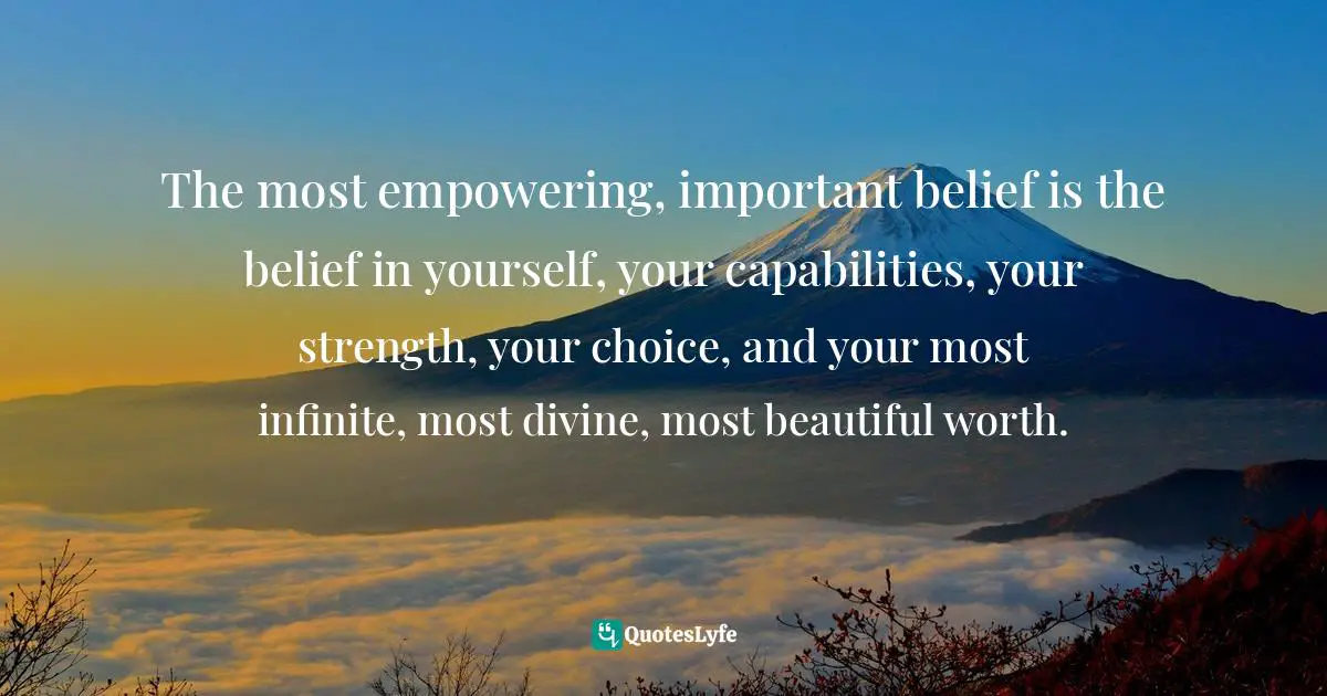 Choice And Attitude Quotes: "The most empowering, important belief is the belief in yourself, your capabilities, your strength, your choice, and your most infinite, most divine, most beautiful worth."