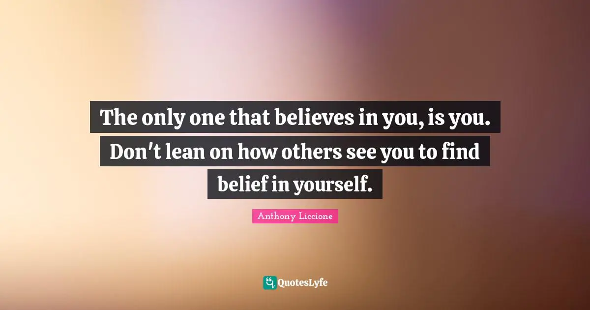 The only one that believes in you, is you. Don't lean on how others see you to find belief in yourself.