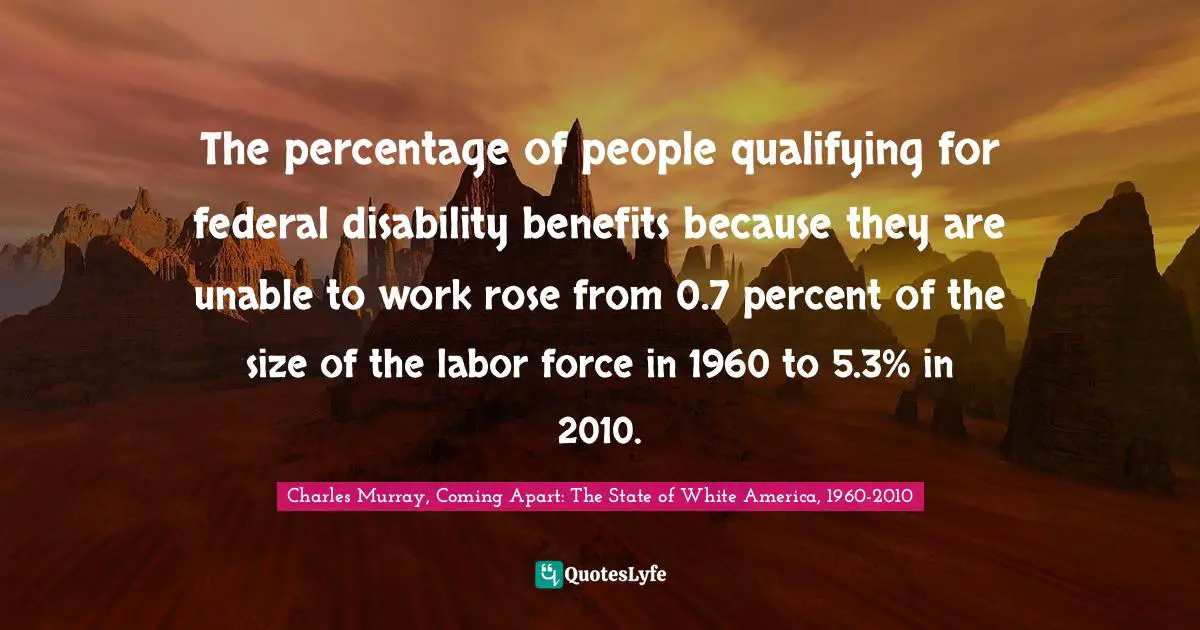 Charles Murray, Coming Apart: The State of White America, 1960-2010 Quotes: The percentage of people qualifying for federal disability benefits because they are unable to work rose from 0.7 percent of the size of the labor force in 1960 to 5.3% in 2010.
