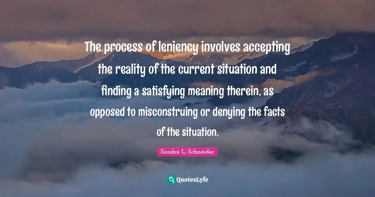 Leniency Quotes: "The process of leniency involves accepting the reality of the current situation and finding a satisfying meaning therein, as opposed to misconstruing or denying the facts of the situation."
