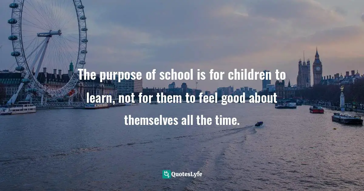 Jean M. Twenge, Generation Me: Why Today's Young Americans Are More Confident, Assertive, Entitled--and More Miserable Than Ever Before Quotes: "The purpose of school is for children to learn, not for them to feel good about themselves all the time."