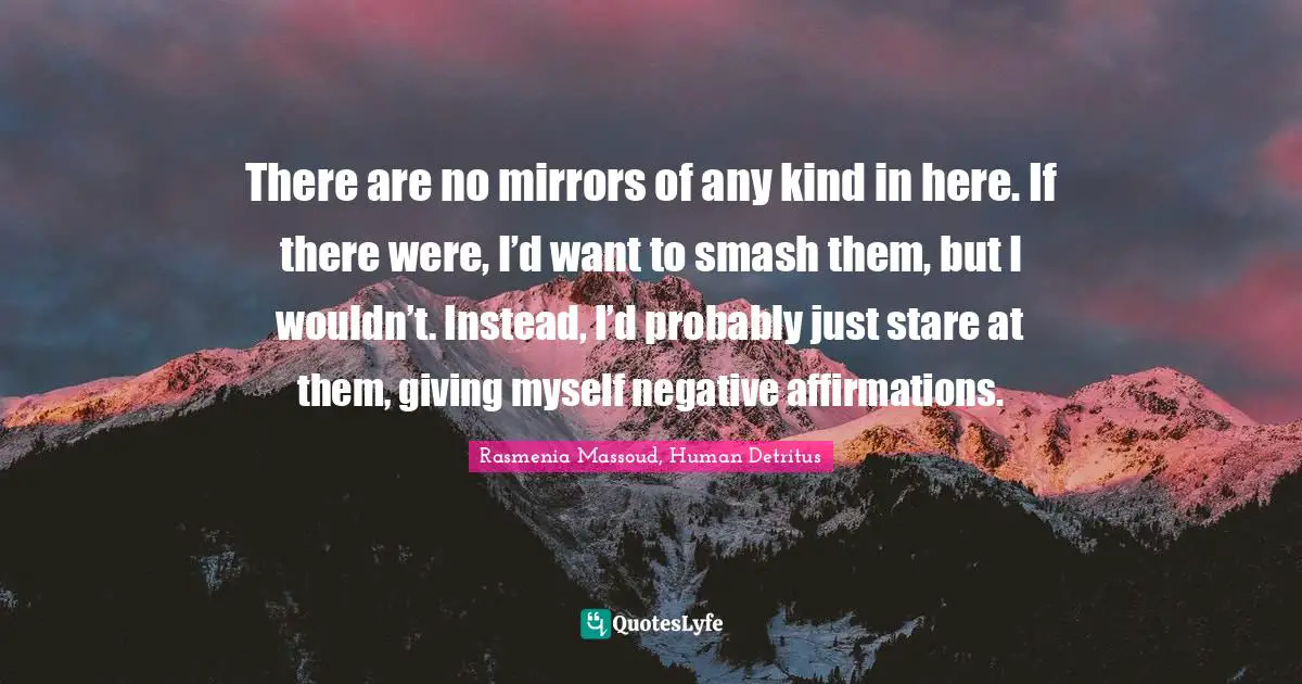 There are no mirrors of any kind in here. If there were, I’d want to smash them, but I wouldn’t. Instead, I’d probably just stare at them, giving myself negative affirmations.