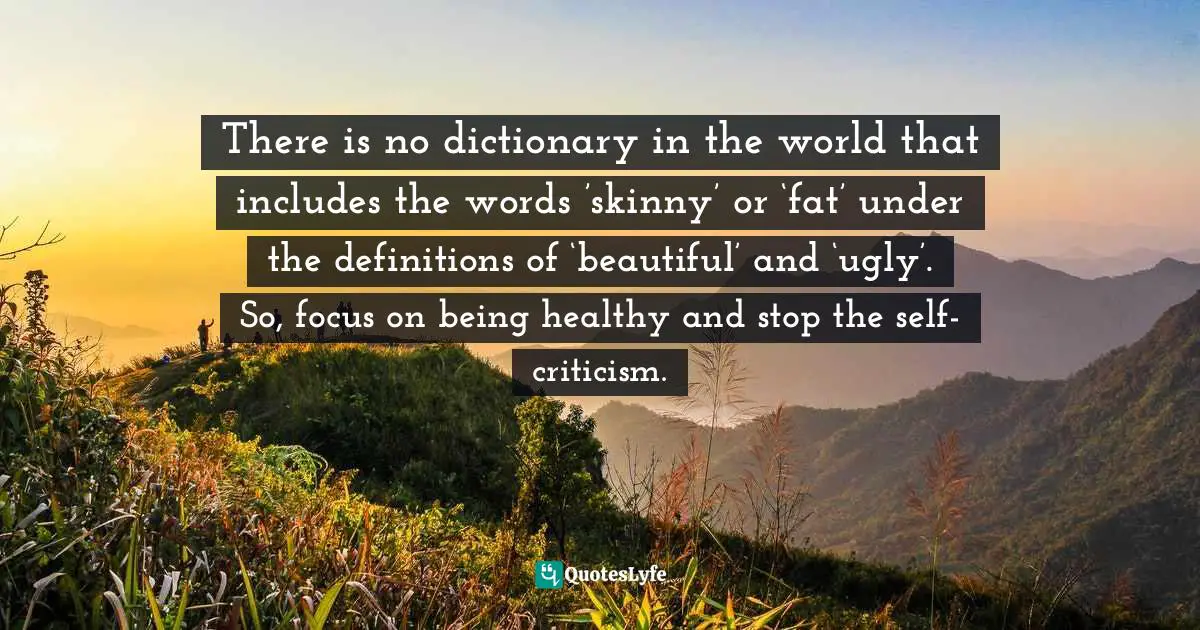 There is no dictionary in the world that includes the words ’skinny’ or ‘fat’ under the definitions of ‘beautiful’ and ‘ugly’. So, focus on being healthy and stop the self-criticism.