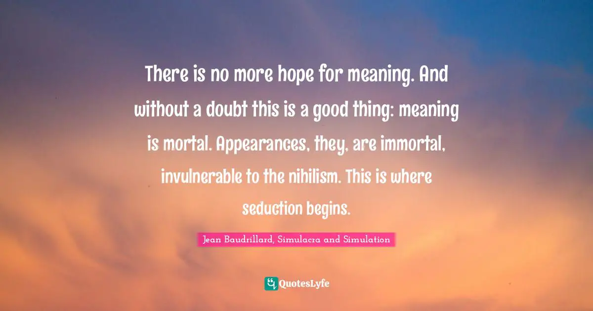 There is no more hope for meaning. And without a doubt this is a good thing: meaning is mortal. Appearances, they, are immortal, invulnerable to the nihilism. This is where seduction begins.