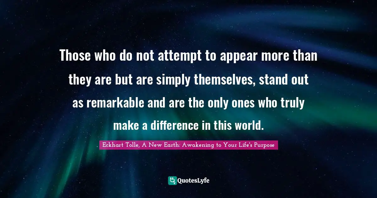 Eckhart Tolle, A New Earth: Awakening to Your Life's Purpose Quotes: Those who do not attempt to appear more than they are but are simply themselves, stand out as remarkable and are the only ones who truly make a difference in this world.