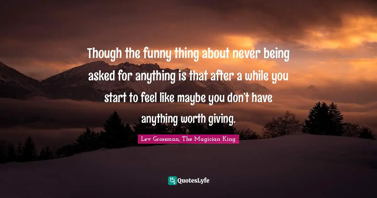 Though the funny thing about never being asked for anything is that after a while you start to feel like maybe you don’t have anything worth giving.