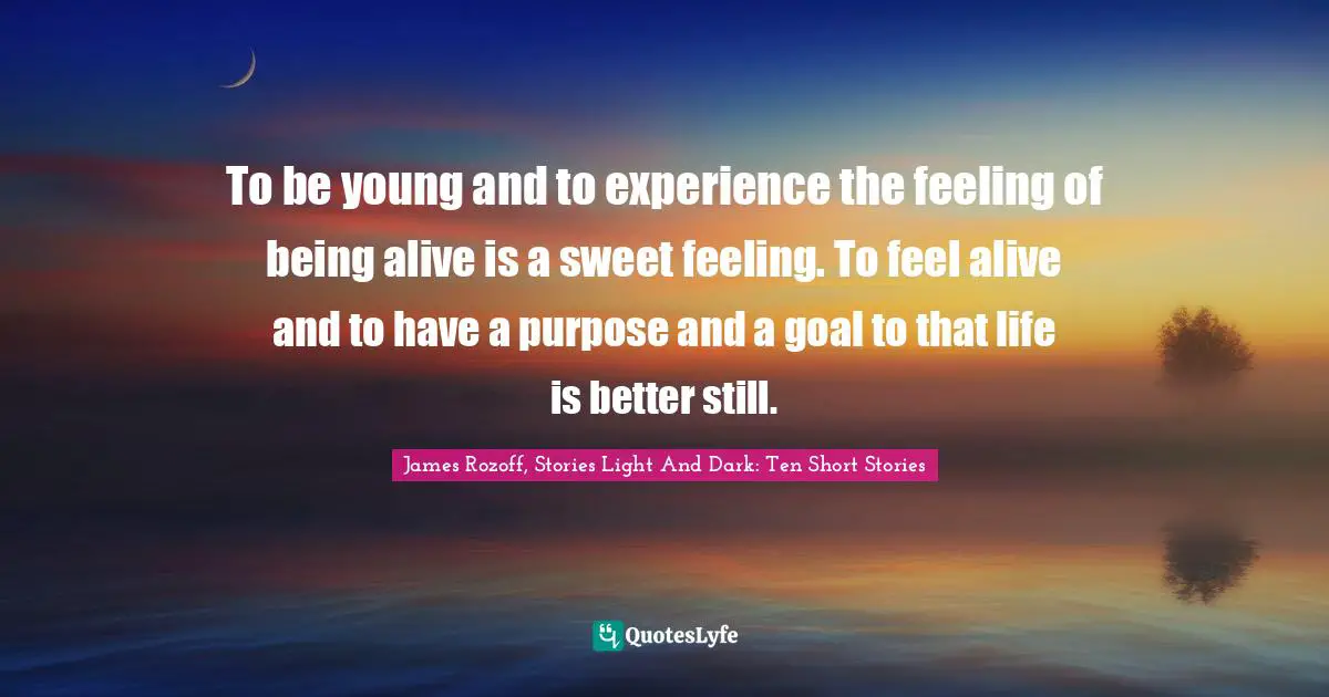 To be young and to experience the feeling of being alive is a sweet feeling. To feel alive and to have a purpose and a goal to that life is better still.