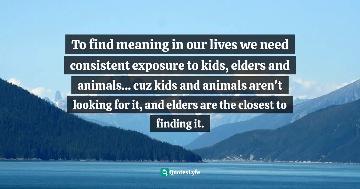 To find meaning in our lives we need consistent exposure to kids, elders and animals... cuz kids and animals aren't looking for it, and elders are the closest to finding it.