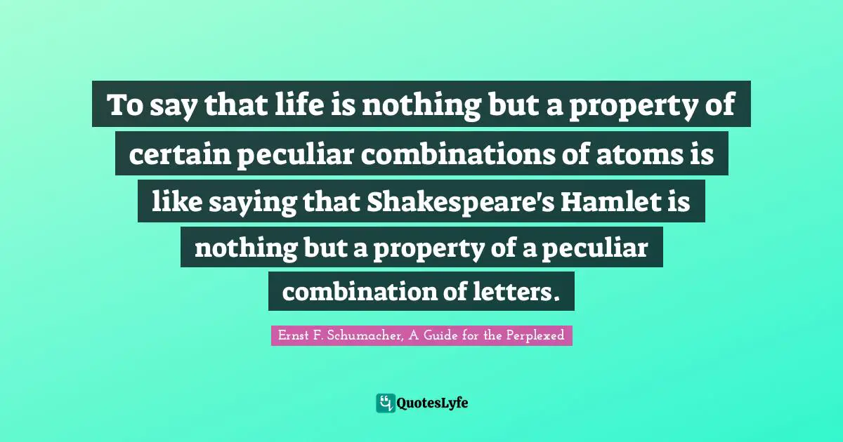To say that life is nothing but a property of certain peculiar combinations of atoms is like saying that Shakespeare's Hamlet is nothing but a property of a peculiar combination of letters.