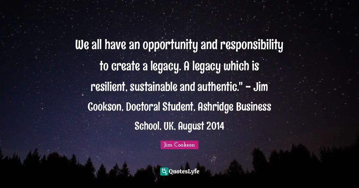 We all have an opportunity and responsibility to create a legacy. A legacy which is resilient, sustainable and authentic." - Jim Cookson, Doctoral Student, Ashridge Business School, UK, August 2014
