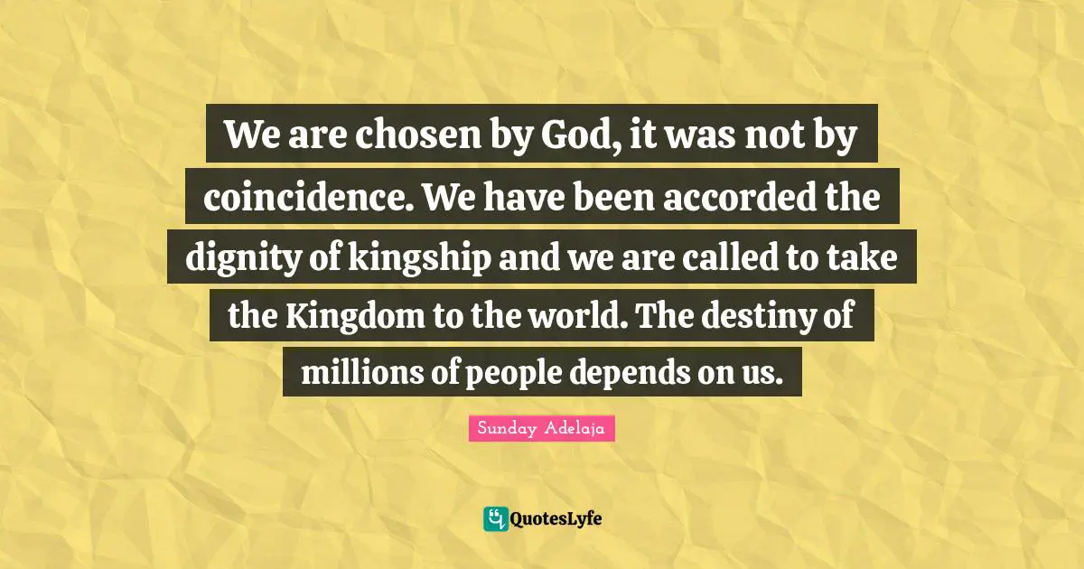 We are chosen by God, it was not by coincidence. We have been accorded the dignity of kingship and we are called to take the Kingdom to the world. The destiny of millions of people depends on us.