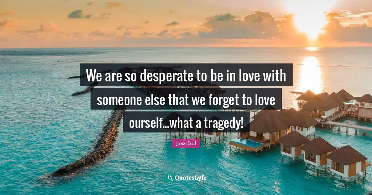 We are so desperate to be in love with someone else that we forget to love ourself...what a tragedy!