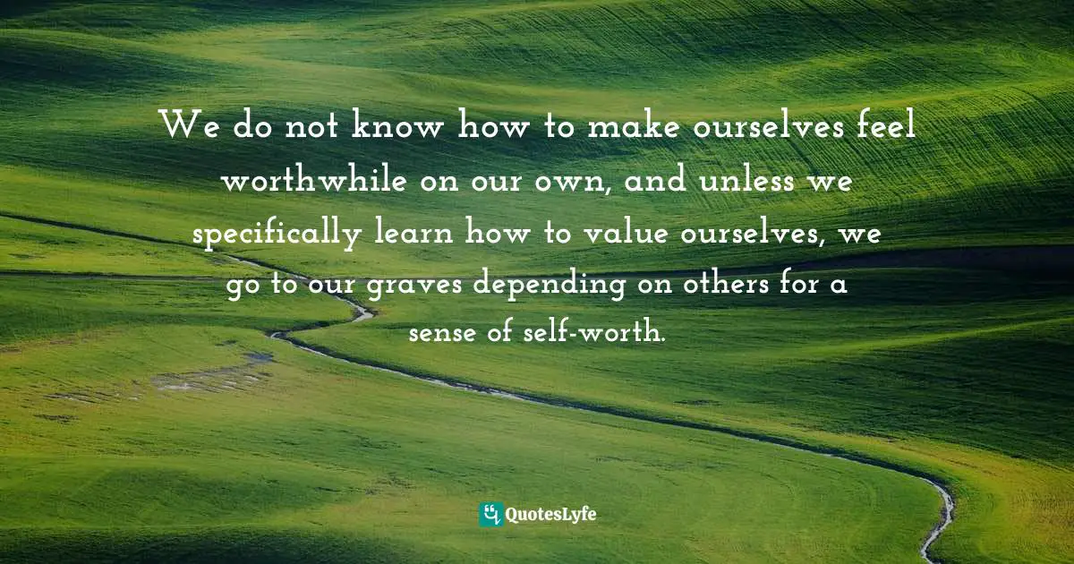 We do not know how to make ourselves feel worthwhile on our own, and unless we specifically learn how to value ourselves, we go to our graves depending on others for a sense of self-worth.
