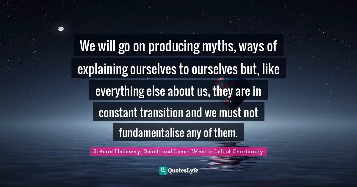 We will go on producing myths, ways of explaining ourselves to ourselves but, like everything else about us, they are in constant transition and we must not fundamentalise any of them.