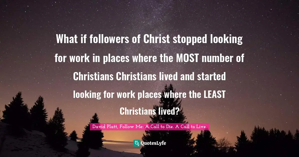 David Platt, Follow Me: A Call to Die. A Call to Live. Quotes: What if followers of Christ stopped looking for work in places where the MOST number of Christians Christians lived and started looking for work places where the LEAST Christians lived?